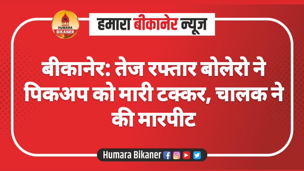 बीकानेर: तेज रफ्तार बोलेरो ने पिकअप को मारी टक्कर, चालक ने की मारपीट