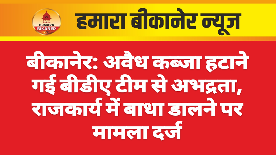 बीकानेर: अवैध कब्जा हटाने गई बीडीए टीम से अभद्रता, राजकार्य में बाधा डालने पर मामला दर्ज