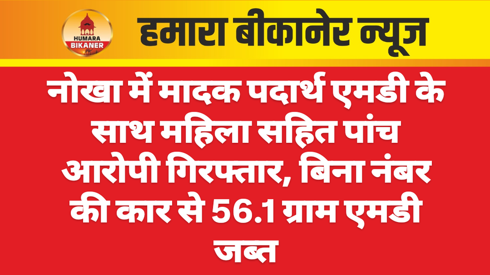 नोखा में मादक पदार्थ एमडी के साथ महिला सहित पांच आरोपी गिरफ्तार, बिना नंबर की कार से 56.1 ग्राम एमडी जब्त