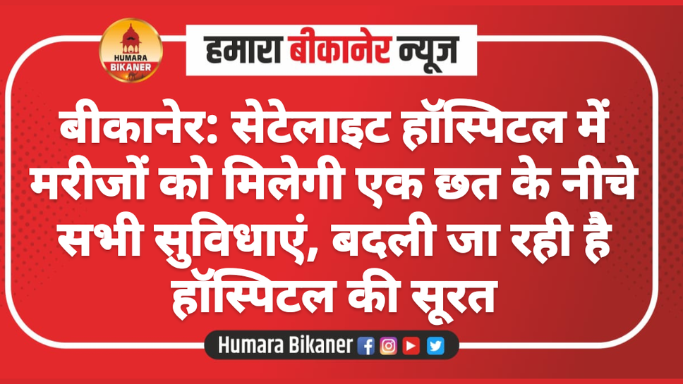 बीकानेर: सेटेलाइट हॉस्पिटल में मरीजों को मिलेगी एक छत के नीचे सभी सुविधाएं, बदली जा रही है हॉस्पिटल की सूरत