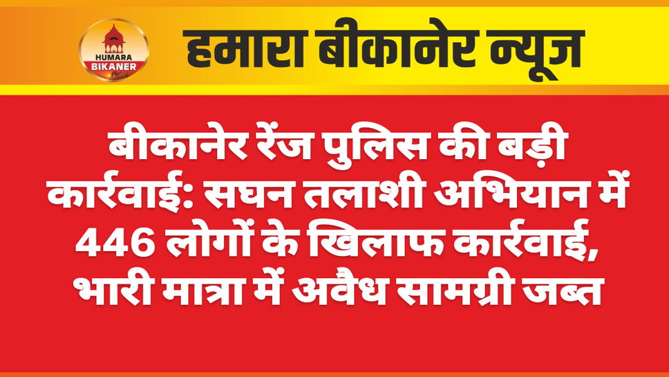 बीकानेर रेंज पुलिस की बड़ी कार्रवाई: सघन तलाशी अभियान में 446 लोगों के खिलाफ कार्रवाई, भारी मात्रा में अवैध सामग्री जब्त