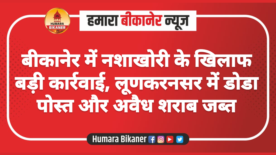 बीकानेर में नशाखोरी के खिलाफ बड़ी कार्रवाई, लूणकरनसर में डोडा पोस्त और अवैध शराब जब्त