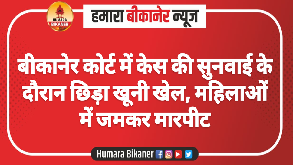 बीकानेर कोर्ट में केस की सुनवाई के दौरान छिड़ा खूनी खेल, महिलाओं में जमकर मारपीट