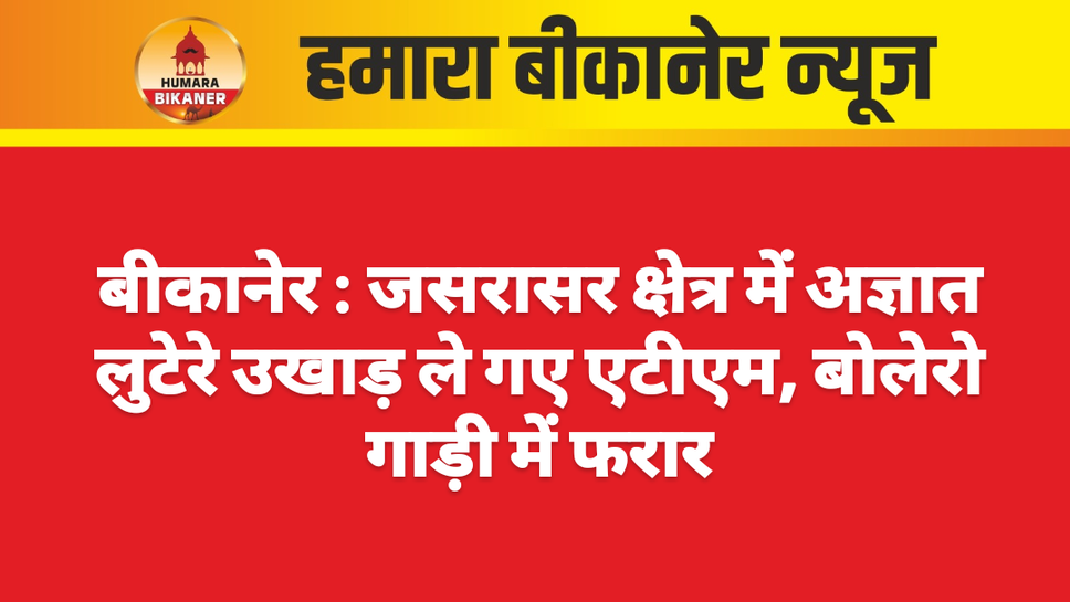 बीकानेर : जसरासर क्षेत्र में अज्ञात लुटेरे उखाड़ ले गए एटीएम, बोलेरो गाड़ी में फरार