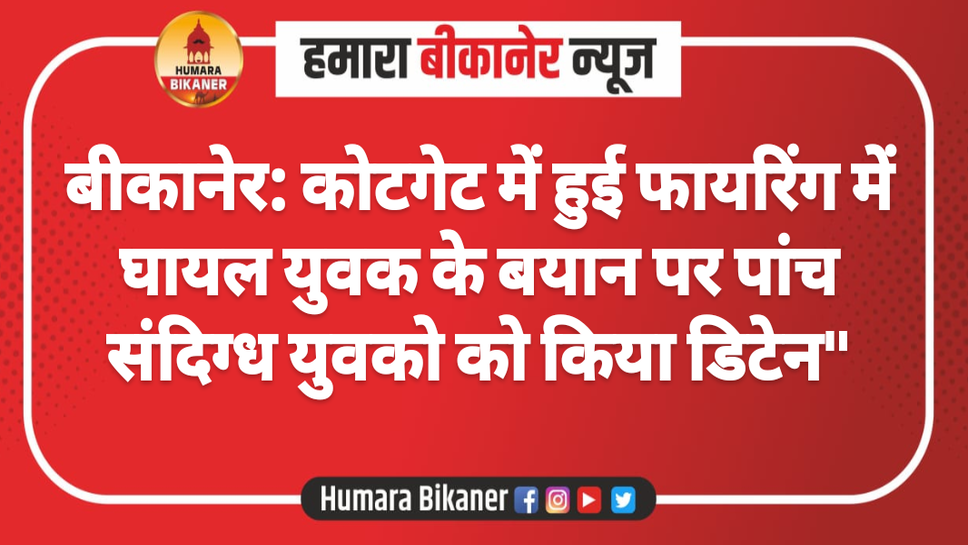 बीकानेर: कोटगेट में हुई फायरिंग में घायल युवक के बयान पर पांच संदिग्ध युवको को किया डिटेन"