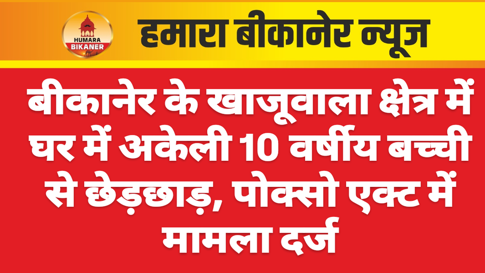 बीकानेर के खाजूवाला क्षेत्र में घर में अकेली 10 वर्षीय बच्ची से छेड़छाड़, पोक्सो एक्ट में मामला दर्ज