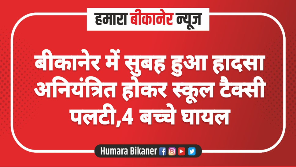 बीकानेर में सुबह हुआ हादसा अनियंत्रित होकर स्कूल टैक्सी पलटी,4 बच्चे घायल