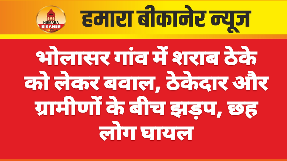 भोलासर गांव में शराब ठेके को लेकर बवाल, ठेकेदार और ग्रामीणों के बीच झड़प, छह लोग घायल