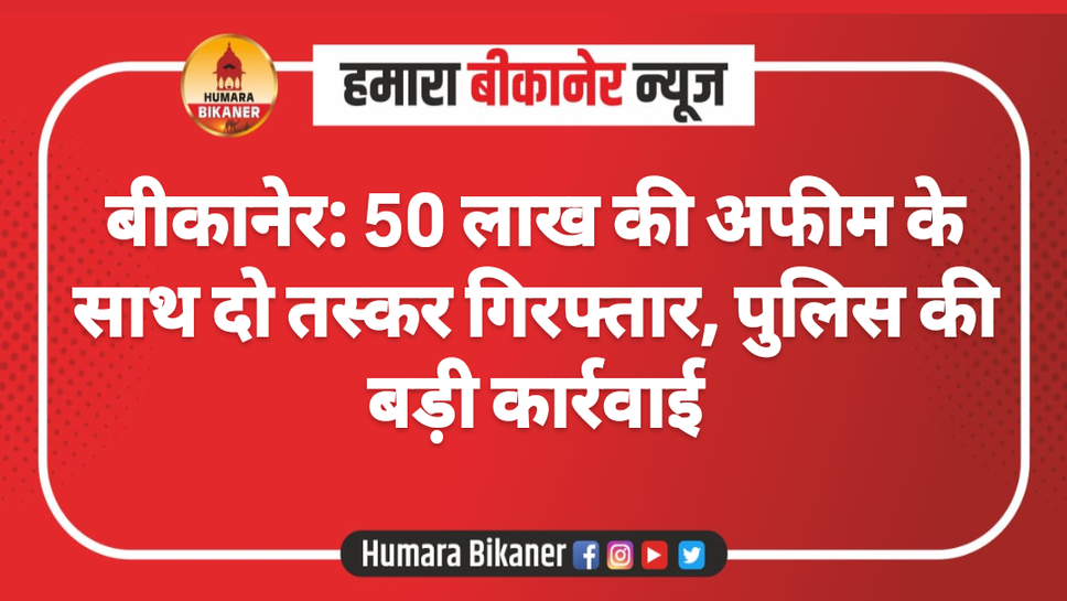 बीकानेर: 50 लाख की अफीम के साथ दो तस्कर गिरफ्तार, पुलिस की बड़ी कार्रवाई