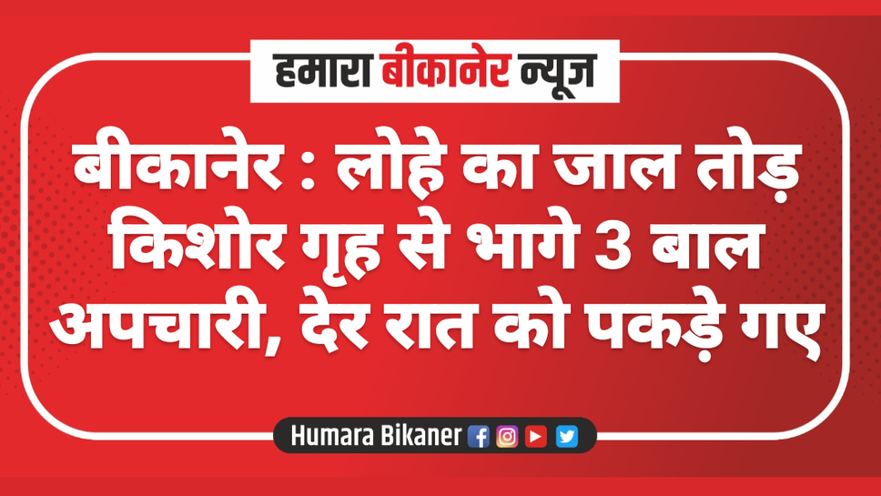 बीकानेर : लोहे का जाल तोड़ किशोर गृह से भागे 3 बाल अपचारी, देर रात को पकड़े गए