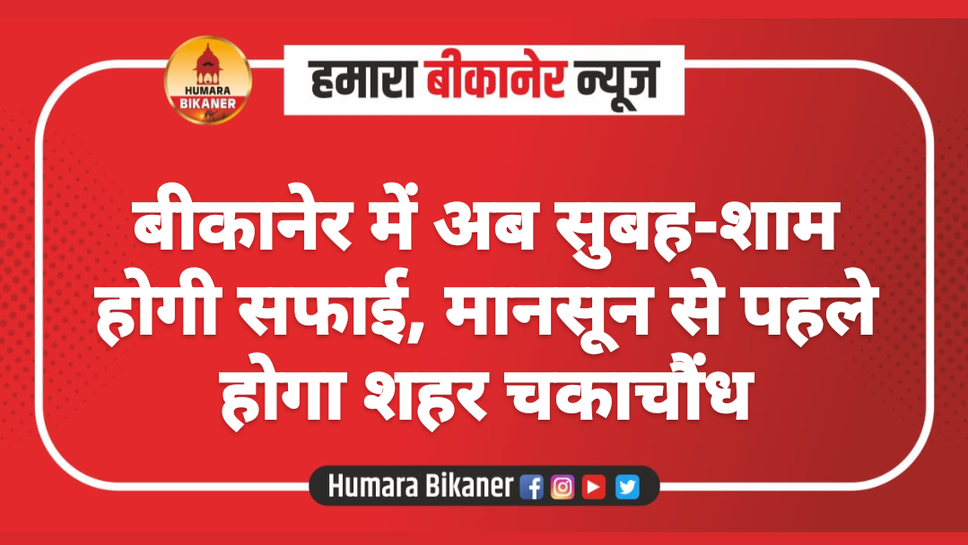 बीकानेर में अब सुबह-शाम होगी सफाई, मानसून से पहले होगा शहर चकाचौंध