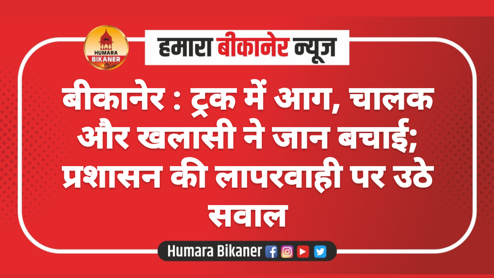 बीकानेर : ट्रक में आग, चालक और खलासी ने जान बचाई; प्रशासन की लापरवाही पर उठे सवाल