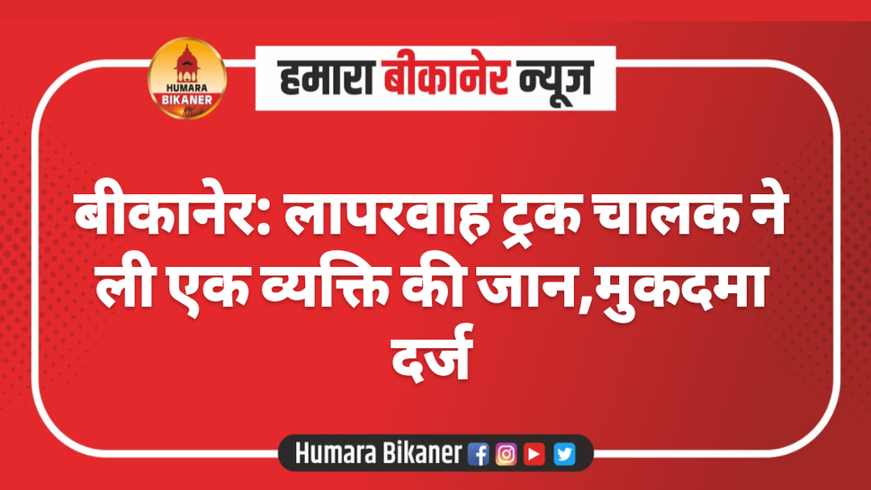बीकानेर: लापरवाह ट्रक चालक ने ली एक व्यक्ति की जान,मुकदमा दर्ज