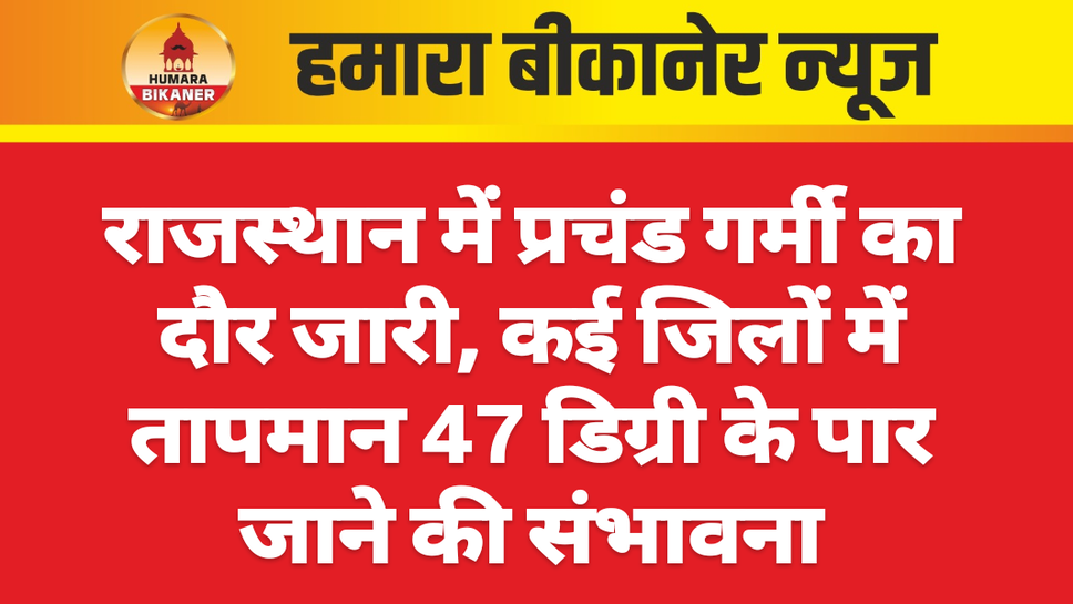 राजस्थान में प्रचंड गर्मी का दौर जारी, कई जिलों में तापमान 47 डिग्री के पार जाने की संभावना