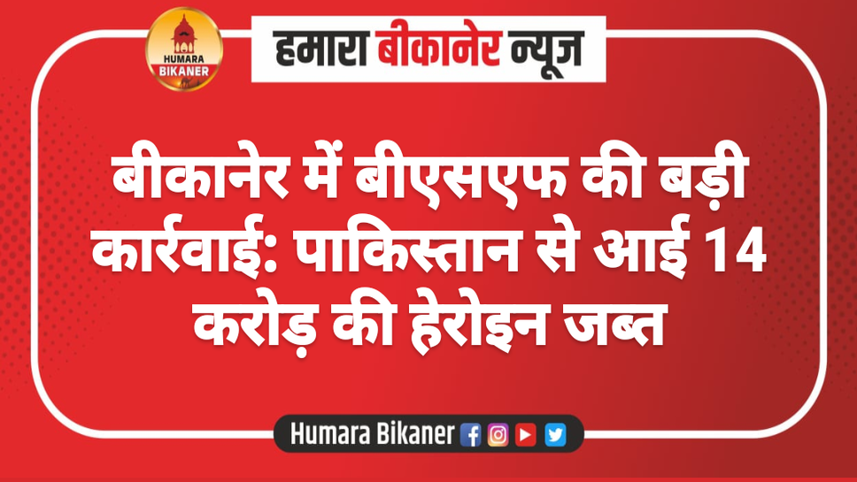 बीकानेर में बीएसएफ की बड़ी कार्रवाई: पाकिस्तान से आई 14 करोड़ की हेरोइन जब्त