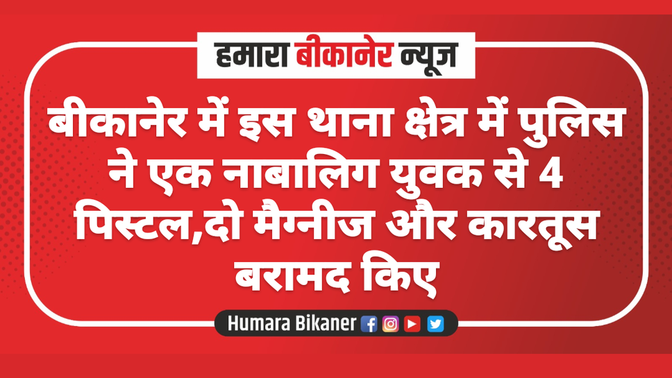 बीकानेर में इस थाना क्षेत्र में पुलिस ने एक नाबालिग युवक से 4 पिस्टल,दो मैग्नीज और कारतूस बरामद किए