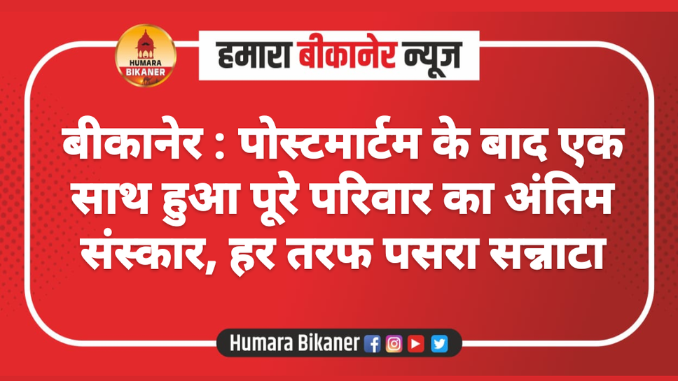 बीकानेर : पोस्टमार्टम के बाद एक साथ हुआ पूरे परिवार का अंतिम संस्कार, हर तरफ पसरा सन्नाटा