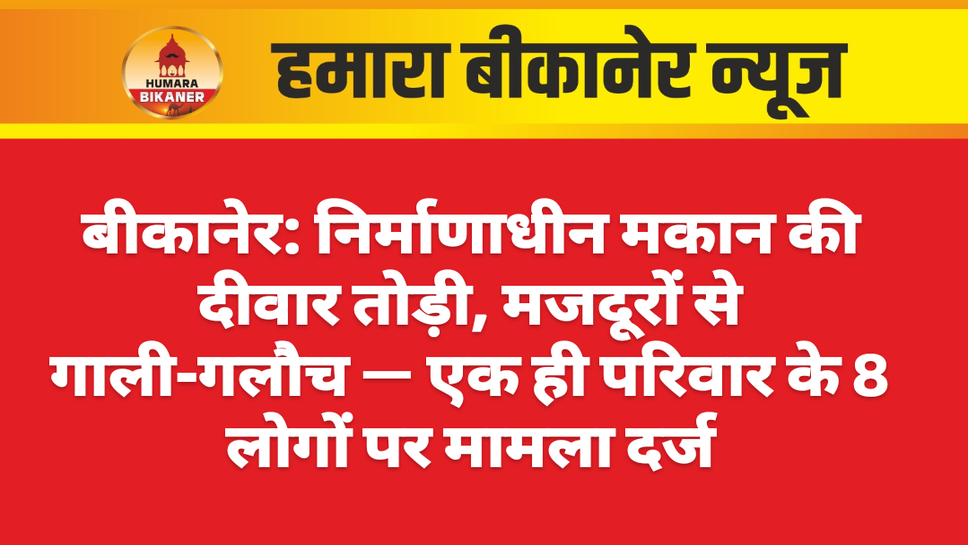 बीकानेर: निर्माणाधीन मकान की दीवार तोड़ी, मजदूरों से गाली-गलौच — एक ही परिवार के 8 लोगों पर मामला दर्ज