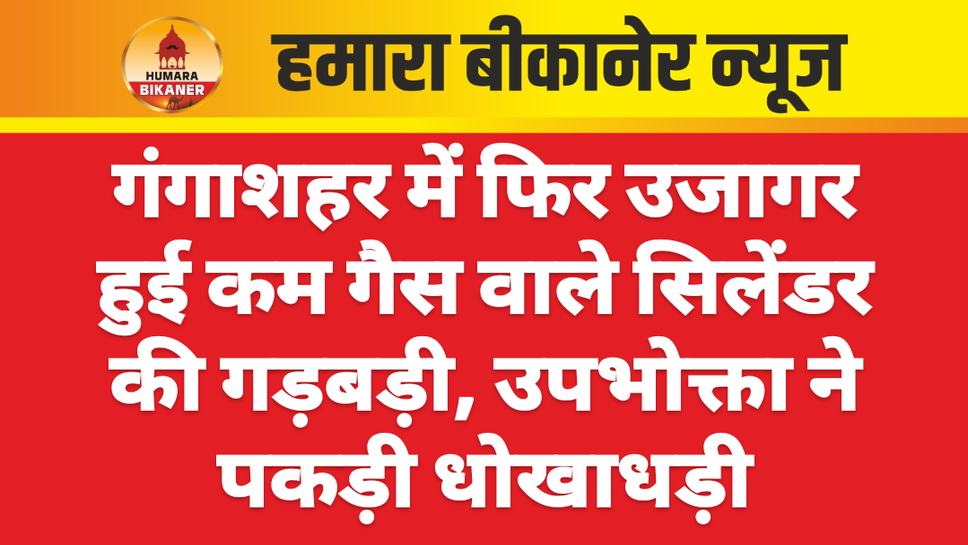गंगाशहर में फिर उजागर हुई कम गैस वाले सिलेंडर की गड़बड़ी, उपभोक्ता ने पकड़ी धोखाधड़ी
