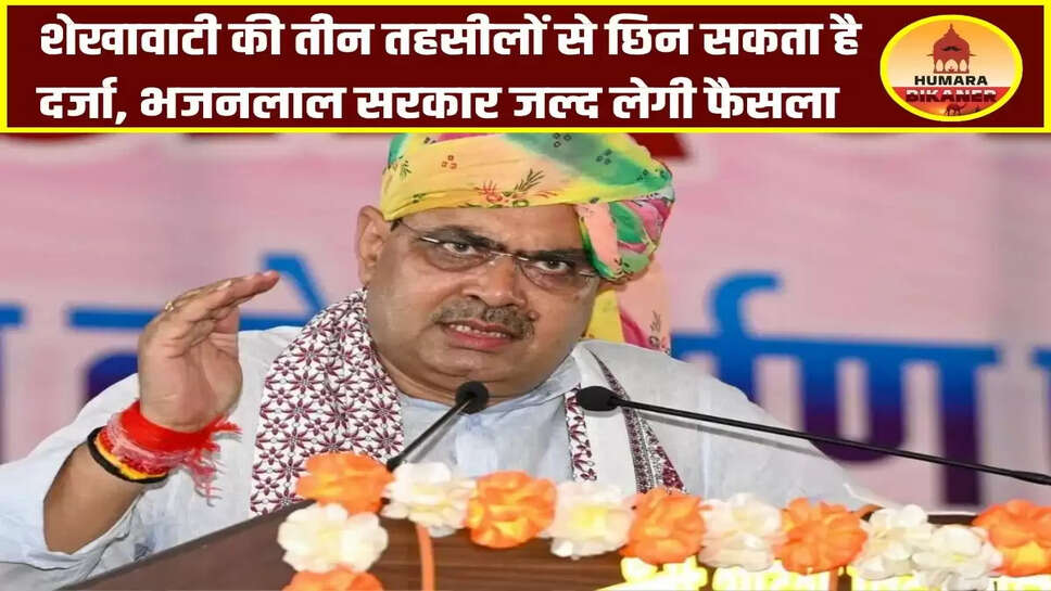 शेखावाटी की तीन तहसीलों से छिन सकता है दर्जा, भजनलाल सरकार जल्द लेगी फैसला
