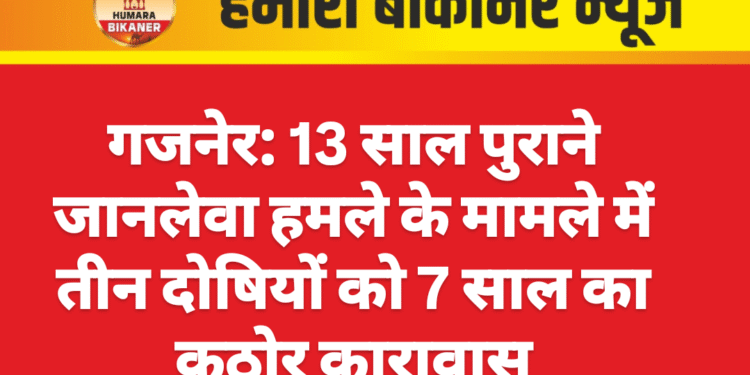गजनेर: 13 साल पुराने जानलेवा हमले के मामले में तीन दोषियों को 7 साल का कठोर कारावास
