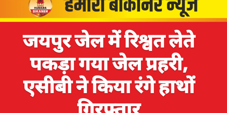 जयपुर जेल में रिश्वत लेते पकड़ा गया जेल प्रहरी, एसीबी ने किया रंगे हाथों गिरफ्तार