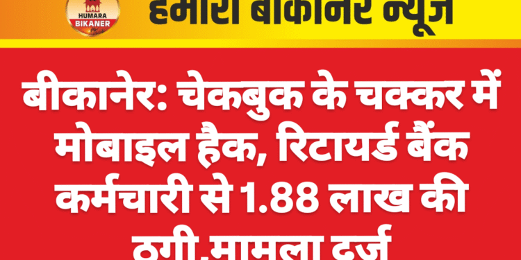 बीकानेर: चेकबुक के चक्कर में मोबाइल हैक, रिटायर्ड बैंक कर्मचारी से 1.88 लाख की ठगी,मामला दर्ज