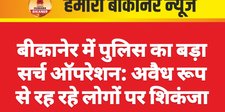 बीकानेर में पुलिस का बड़ा सर्च ऑपरेशन: अवैध रूप से रह रहे लोगों पर शिकंजा