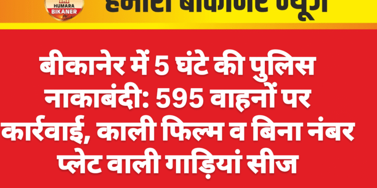 बीकानेर में 5 घंटे की पुलिस नाकाबंदी: 595 वाहनों पर कार्रवाई, काली फिल्म व बिना नंबर प्लेट वाली गाड़ियां सीज