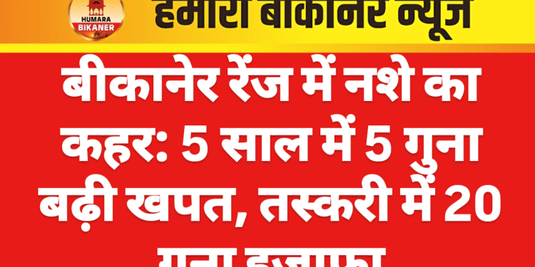 बीकानेर रेंज में नशे का कहर: 5 साल में 5 गुना बढ़ी खपत, तस्करी में 20 गुना इजाफा