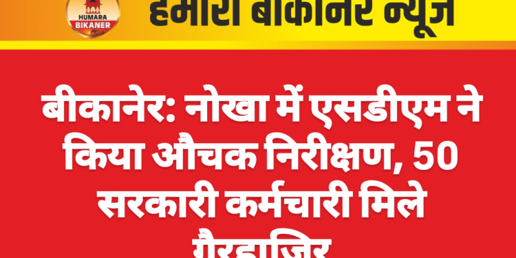 बीकानेर: नोखा में एसडीएम ने किया औचक निरीक्षण, 50 सरकारी कर्मचारी मिले गैरहाज़िर