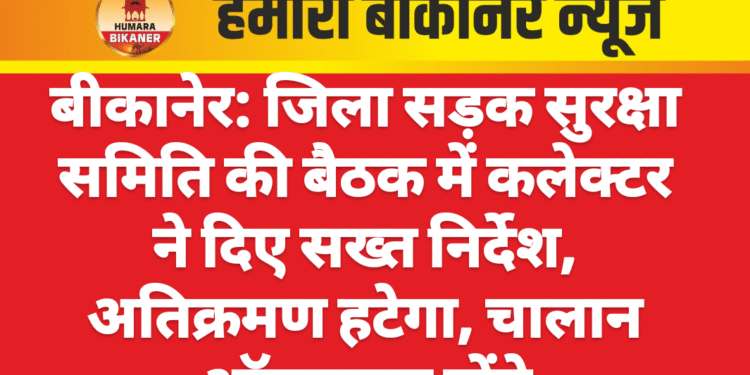 बीकानेर: जिला सड़क सुरक्षा समिति की बैठक में कलेक्टर ने दिए सख्त निर्देश, अतिक्रमण हटेगा, चालान ऑनलाइन होंगे