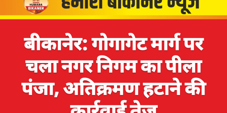 बीकानेर: गोगागेट मार्ग पर चला नगर निगम का पीला पंजा, अतिक्रमण हटाने की कार्रवाई तेज