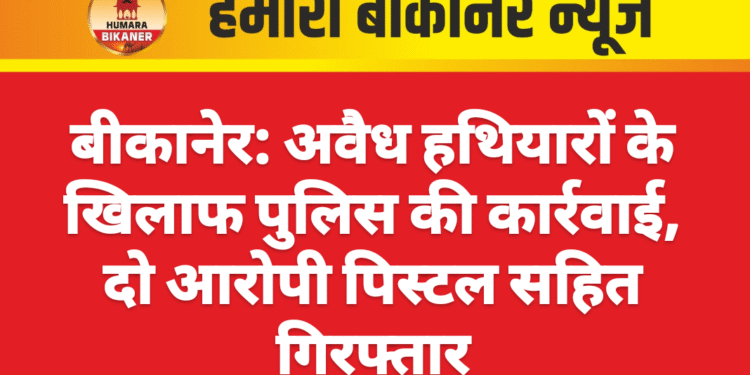 बीकानेर: अवैध हथियारों के खिलाफ पुलिस की कार्रवाई, दो आरोपी पिस्टल सहित गिरफ्तार