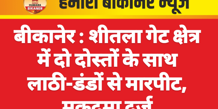 बीकानेर : शीतला गेट क्षेत्र में दो दोस्तों के साथ लाठी-डंडों से मारपीट, मुकदमा दर्ज