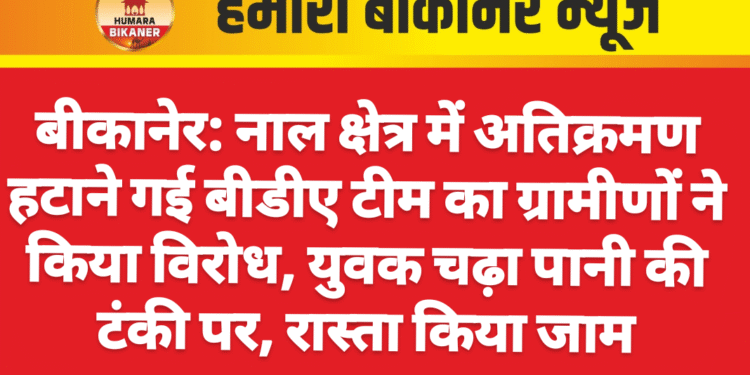 बीकानेर: नाल क्षेत्र में अतिक्रमण हटाने गई बीडीए टीम का ग्रामीणों ने किया विरोध, युवक चढ़ा पानी की टंकी पर, रास्ता किया जाम