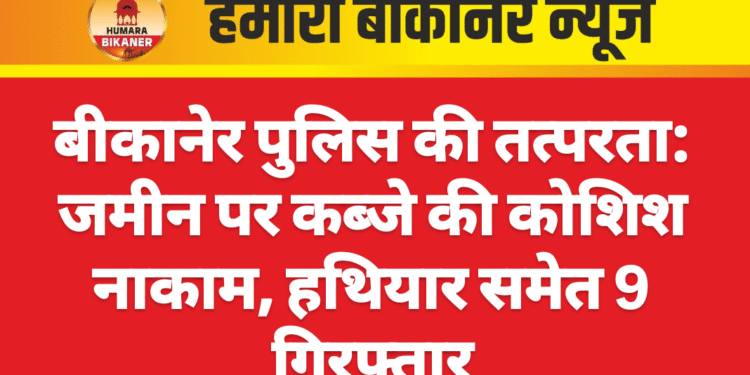 बीकानेर पुलिस की तत्परता: जमीन पर कब्जे की कोशिश नाकाम, हथियार समेत 9 गिरफ्तार