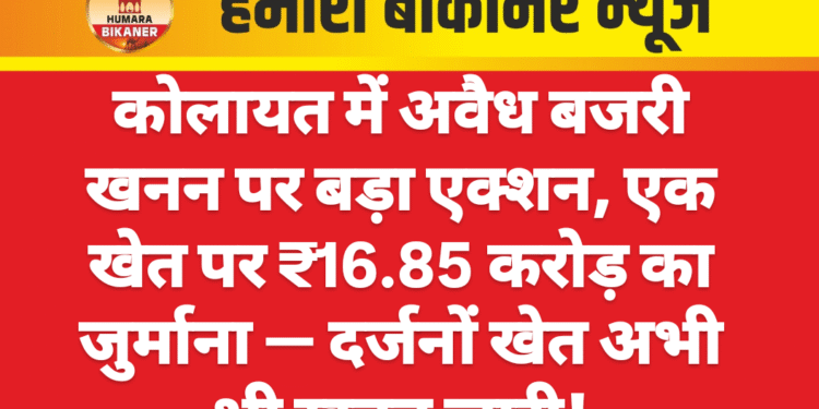 कोलायत में अवैध बजरी खनन पर बड़ा एक्शन, एक खेत पर ₹16.85 करोड़ का जुर्माना — दर्जनों खेत अभी भी खनन जारी
