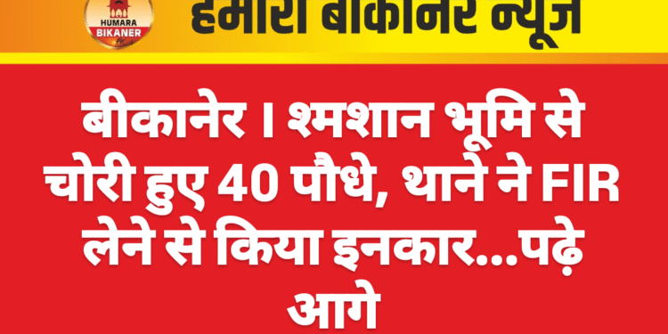 बीकानेर । श्मशान भूमि से चोरी हुए 40 पौधे, थाने ने FIR लेने से किया इनकार…पढ़े आगे