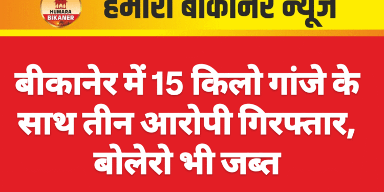 बीकानेर में 15 किलो गांजे के साथ तीन आरोपी गिरफ्तार, बोलेरो भी जब्त