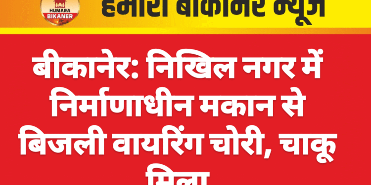 बीकानेर: निखिल नगर में निर्माणाधीन मकान से बिजली वायरिंग चोरी, चाकू मिला