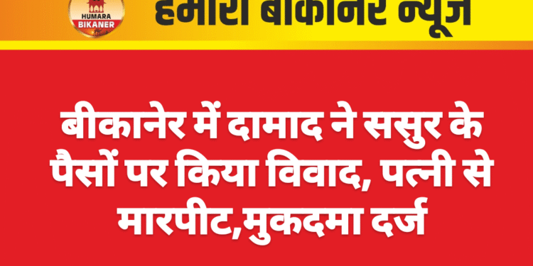 बीकानेर में दामाद ने ससुर के पैसों पर किया विवाद, पत्नी से मारपीट,मुकदमा दर्ज