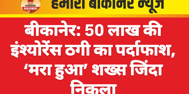 बीकानेर: 50 लाख की इंश्योरेंस ठगी का पर्दाफाश, ‘मरा हुआ’ शख्स जिंदा निकला