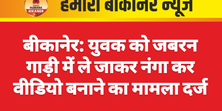 बीकानेर: युवक को जबरन गाड़ी में ले जाकर नंगा कर वीडियो बनाने का मामला दर्ज