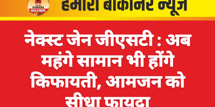 नेक्स्ट जेन जीएसटी : अब महंगे सामान भी होंगे किफायती, आमजन को सीधा फायदा