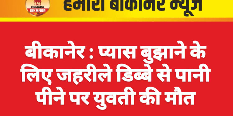 बीकानेर : प्यास बुझाने के लिए जहरीले डिब्बे से पानी पीने पर युवती की मौत