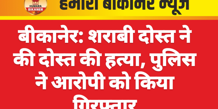 बीकानेर: शराबी दोस्त ने की दोस्त की हत्या, पुलिस ने आरोपी को किया गिरफ्तार