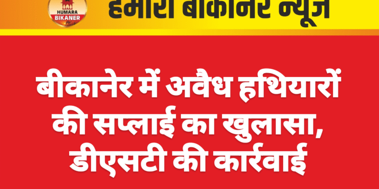 बीकानेर में अवैध हथियारों की सप्लाई का खुलासा, डीएसटी की कार्रवाई