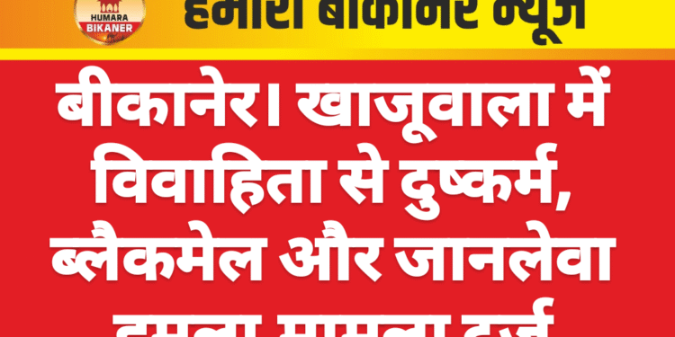 बीकानेर। खाजूवाला में विवाहिता से दुष्कर्म, ब्लैकमेल और जानलेवा हमला