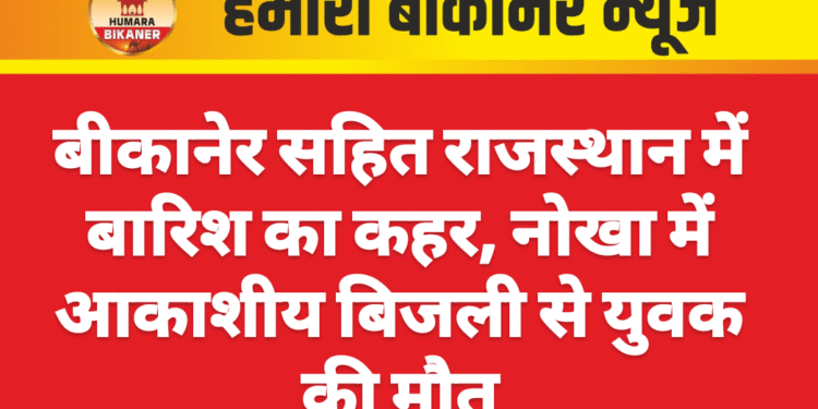 बीकानेर सहित राजस्थान में बारिश का कहर, नोखा में आकाशीय बिजली से युवक की मौत